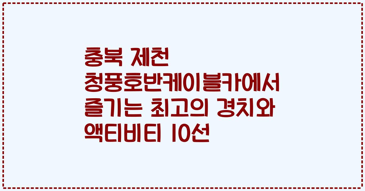충북 제천 청풍호반케이블카에서 즐기는 최고의 경치와 액티비티 10선