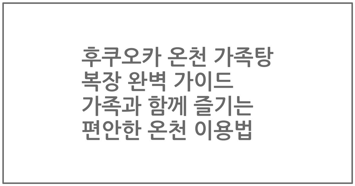 후쿠오카 온천 가족탕 복장 완벽 가이드 가족과 함께 즐기는 편안한 온천 이용법