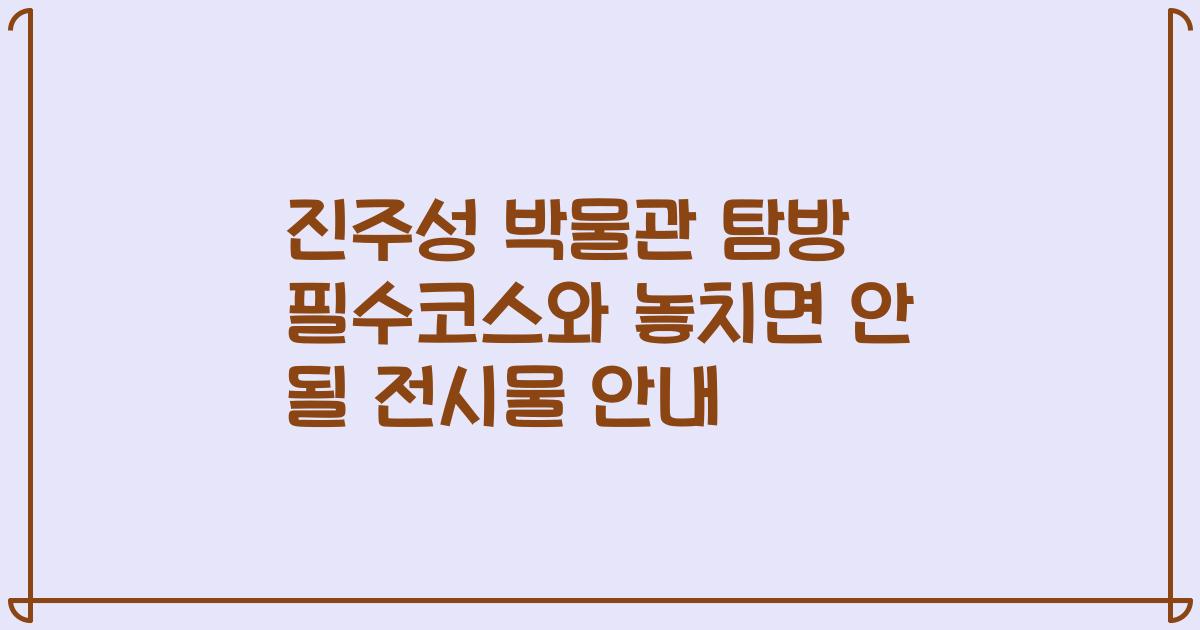 진주성 박물관 탐방 필수코스와 놓치면 안 될 전시물 안내