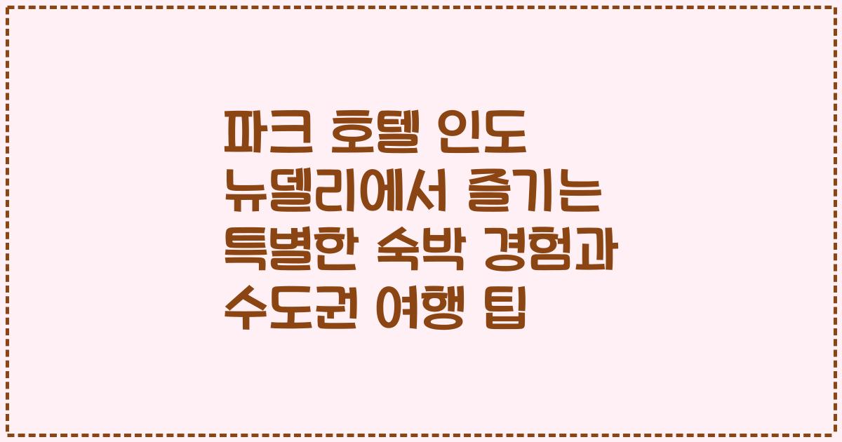 파크 호텔 인도 뉴델리에서 즐기는 특별한 숙박 경험과 수도권 여행 팁